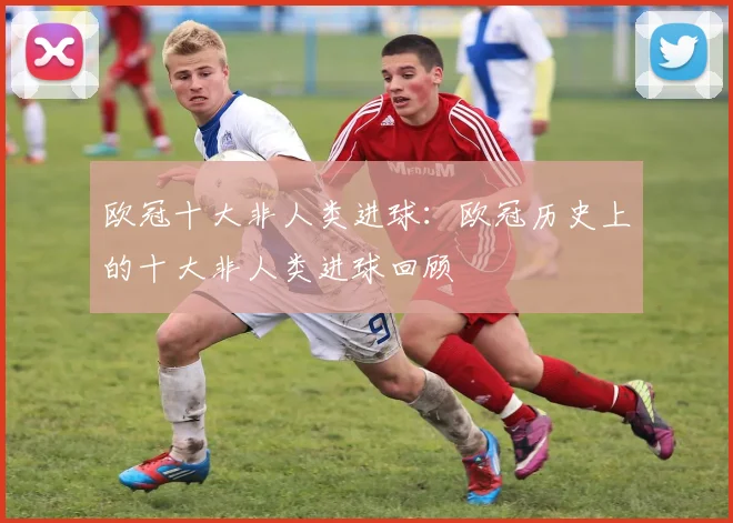 欧冠十大非人类进球：欧冠历史上的十大非人类进球回顾