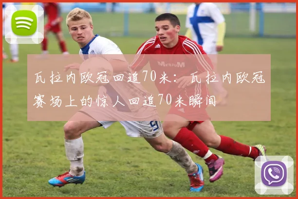 瓦拉内欧冠回追70米：瓦拉内欧冠赛场上的惊人回追70米瞬间