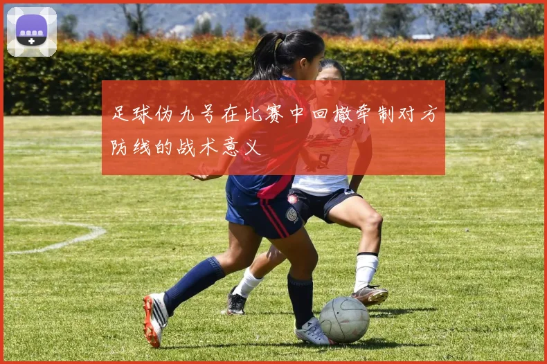 足球伪九号在比赛中回撤牵制对方防线的战术意义