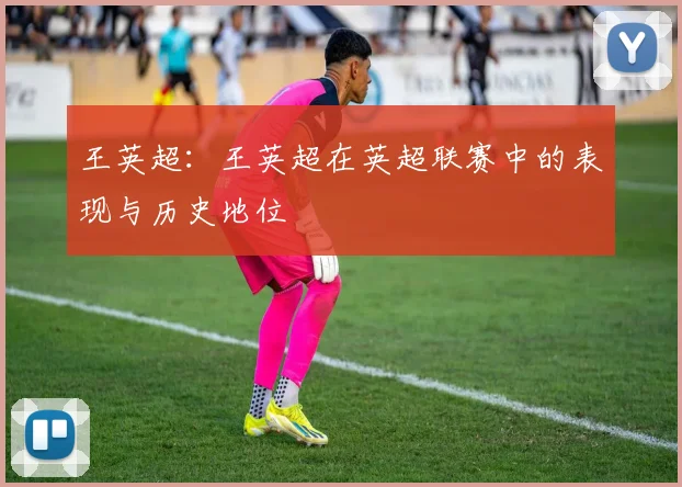 王英超：王英超在英超联赛中的表现与历史地位